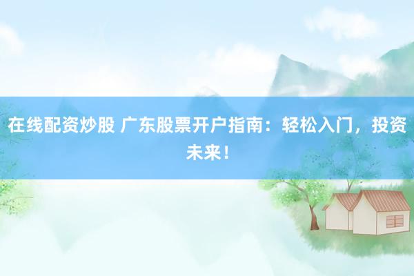 在线配资炒股 广东股票开户指南：轻松入门，投资未来！