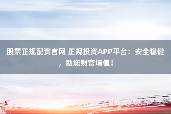 股票正规配资官网 正规投资APP平台：安全稳健，助您财富增值！