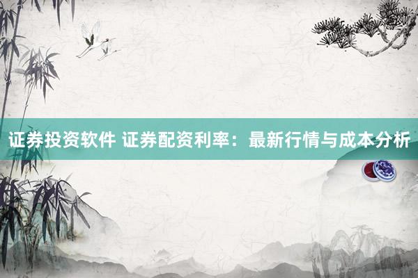 证券投资软件 证券配资利率：最新行情与成本分析