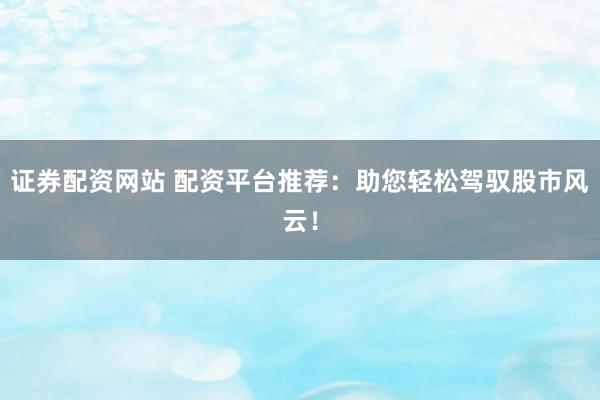 证券配资网站 配资平台推荐：助您轻松驾驭股市风云！