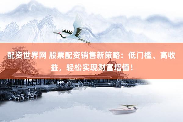 配资世界网 股票配资销售新策略：低门槛、高收益，轻松实现财富增值！