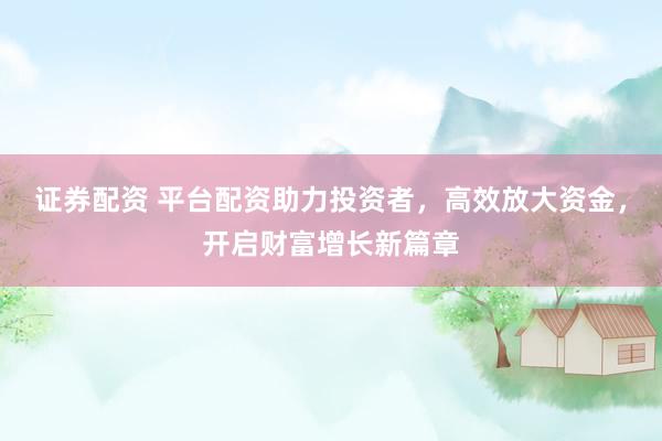 证券配资 平台配资助力投资者，高效放大资金，开启财富增长新篇章