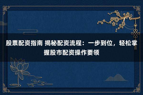 股票配资指南 揭秘配资流程：一步到位，轻松掌握股市配资操作要领