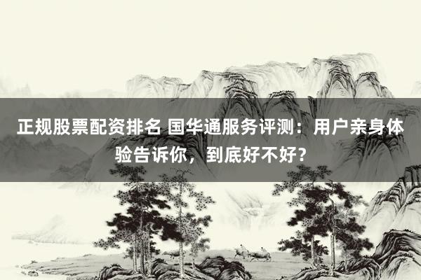 正规股票配资排名 国华通服务评测：用户亲身体验告诉你，到底好不好？