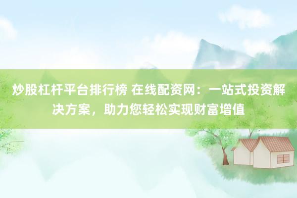炒股杠杆平台排行榜 在线配资网：一站式投资解决方案，助力您轻松实现财富增值