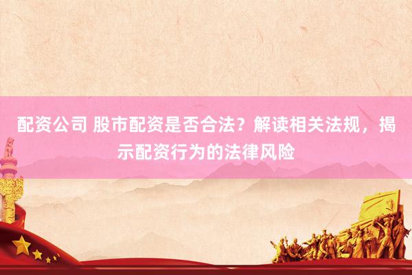 配资公司 股市配资是否合法？解读相关法规，揭示配资行为的法律风险
