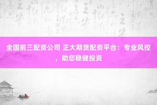全国前三配资公司 正大期货配资平台：专业风控，助您稳健投资