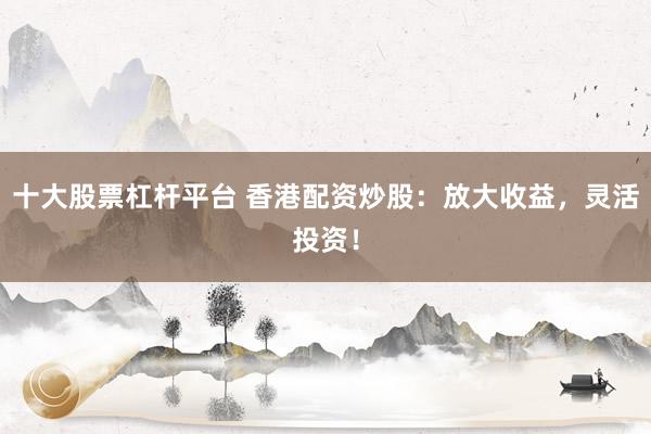 十大股票杠杆平台 香港配资炒股：放大收益，灵活投资！