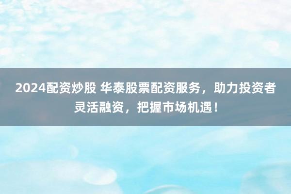 2024配资炒股 华泰股票配资服务，助力投资者灵活融资，把握市场机遇！