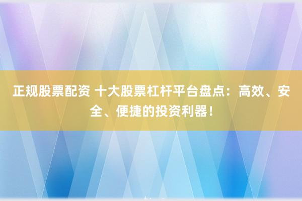 正规股票配资 十大股票杠杆平台盘点：高效、安全、便捷的投资利器！