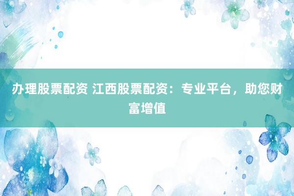 办理股票配资 江西股票配资：专业平台，助您财富增值