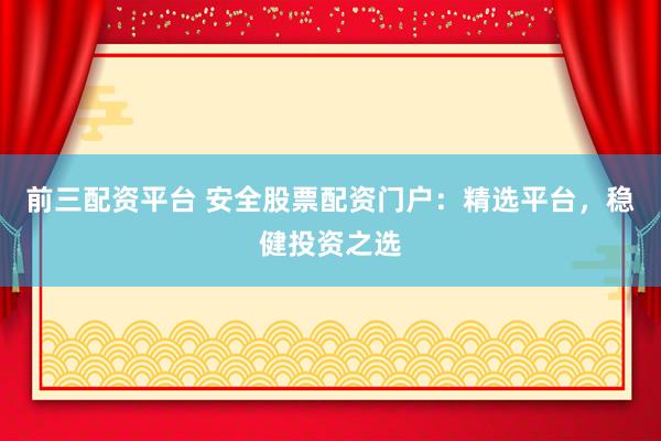 前三配资平台 安全股票配资门户：精选平台，稳健投资之选