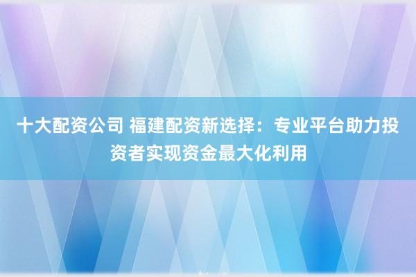 十大配资公司 福建配资新选择：专业平台助力投资者实现资金最大化利用