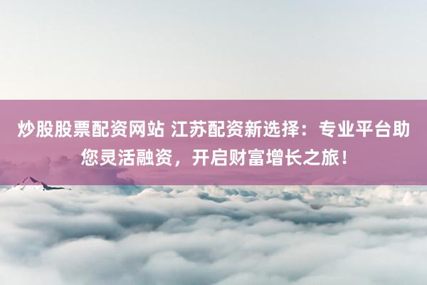 炒股股票配资网站 江苏配资新选择：专业平台助您灵活融资，开启财富增长之旅！