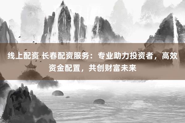 线上配资 长春配资服务：专业助力投资者，高效资金配置，共创财富未来