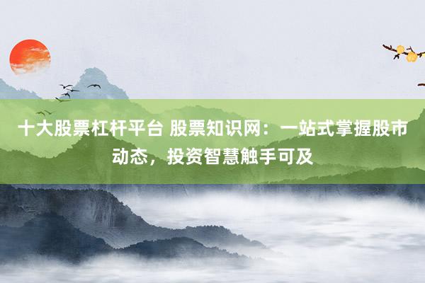 十大股票杠杆平台 股票知识网：一站式掌握股市动态，投资智慧触手可及