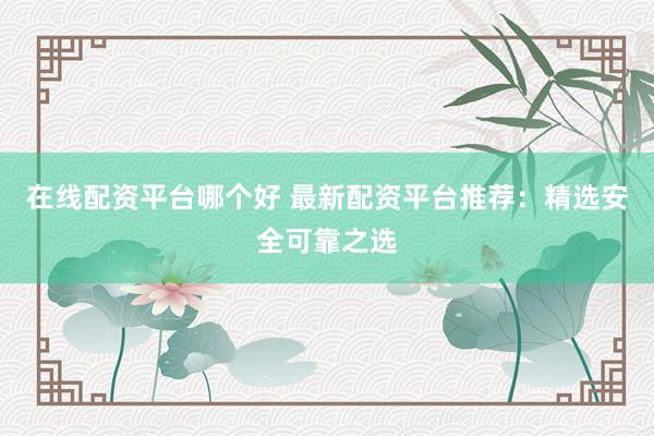 在线配资平台哪个好 最新配资平台推荐：精选安全可靠之选