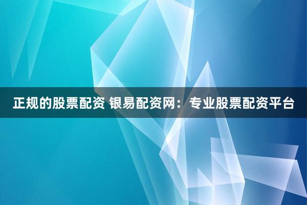 正规的股票配资 银易配资网：专业股票配资平台