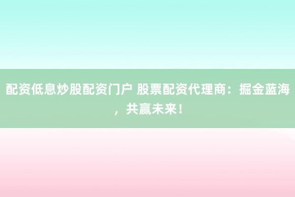 配资低息炒股配资门户 股票配资代理商：掘金蓝海，共赢未来！