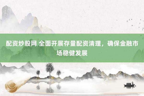 配资炒股网 全面开展存量配资清理，确保金融市场稳健发展