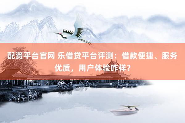配资平台官网 乐借贷平台评测：借款便捷、服务优质，用户体验咋样？