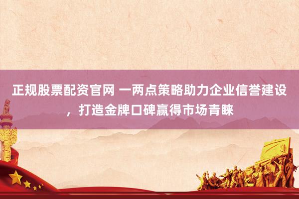 正规股票配资官网 一两点策略助力企业信誉建设，打造金牌口碑赢得市场青睐