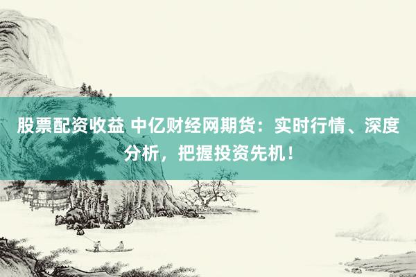 股票配资收益 中亿财经网期货：实时行情、深度分析，把握投资先机！