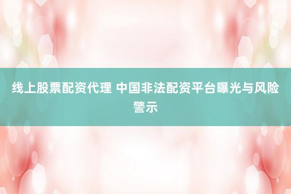 线上股票配资代理 中国非法配资平台曝光与风险警示