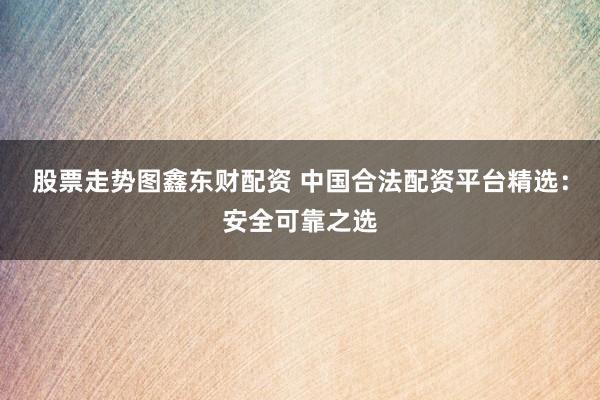 股票走势图鑫东财配资 中国合法配资平台精选：安全可靠之选