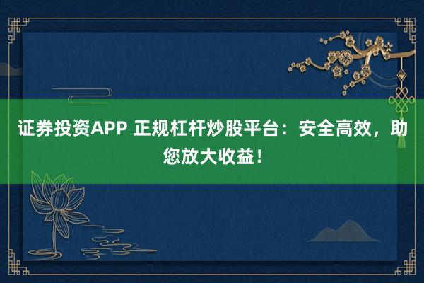 证券投资APP 正规杠杆炒股平台：安全高效，助您放大收益！