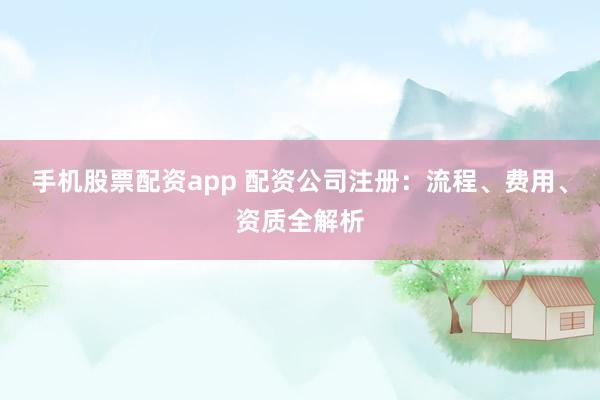 手机股票配资app 配资公司注册：流程、费用、资质全解析