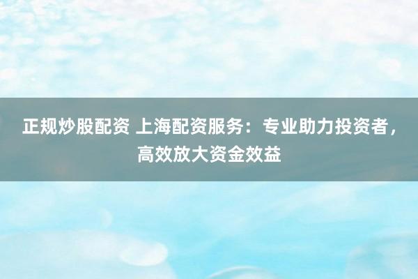 正规炒股配资 上海配资服务：专业助力投资者，高效放大资金效益