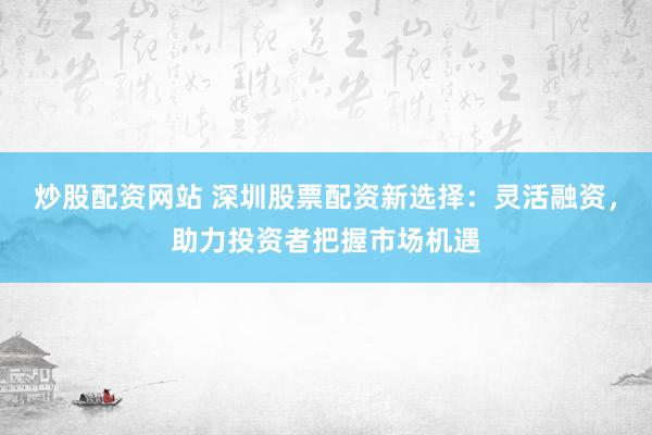 炒股配资网站 深圳股票配资新选择：灵活融资，助力投资者把握市场机遇