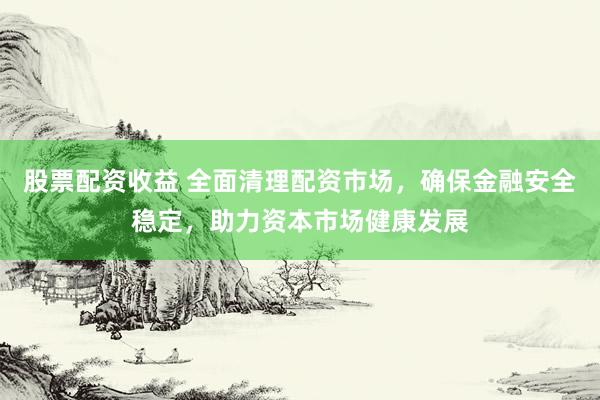 股票配资收益 全面清理配资市场，确保金融安全稳定，助力资本市场健康发展