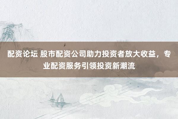 配资论坛 股市配资公司助力投资者放大收益，专业配资服务引领投资新潮流