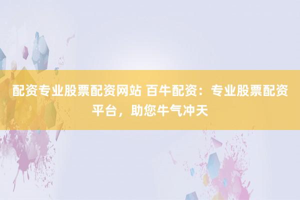 配资专业股票配资网站 百牛配资：专业股票配资平台，助您牛气冲天