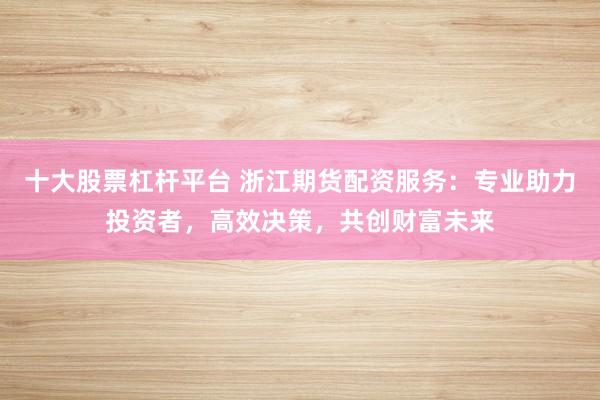 十大股票杠杆平台 浙江期货配资服务：专业助力投资者，高效决策，共创财富未来