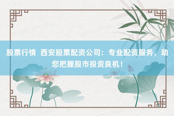 股票行情  西安股票配资公司：专业配资服务，助您把握股市投资良机！