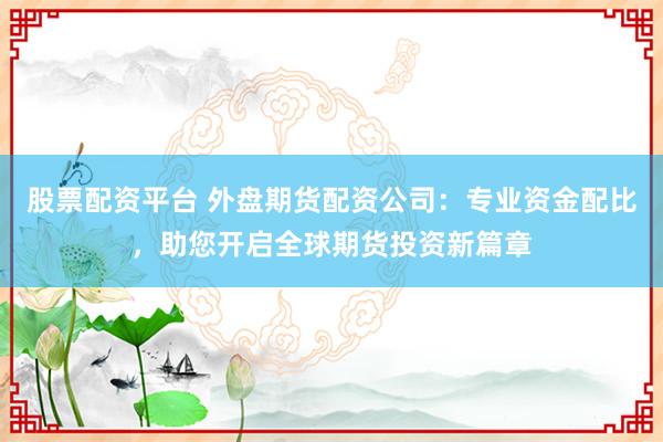 股票配资平台 外盘期货配资公司：专业资金配比，助您开启全球期货投资新篇章