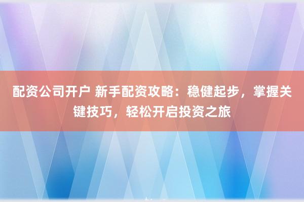 配资公司开户 新手配资攻略：稳健起步，掌握关键技巧，轻松开启投资之旅