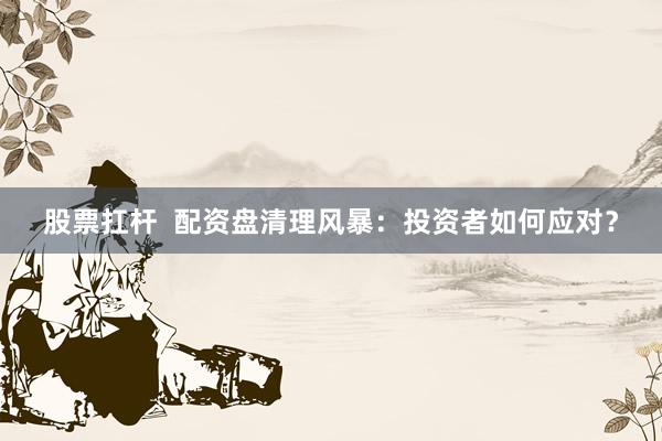 股票扛杆  配资盘清理风暴：投资者如何应对？