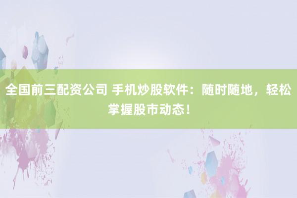 全国前三配资公司 手机炒股软件：随时随地，轻松掌握股市动态！