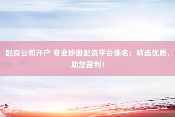 配资公司开户 专业炒股配资平台排名：精选优质，助您盈利！