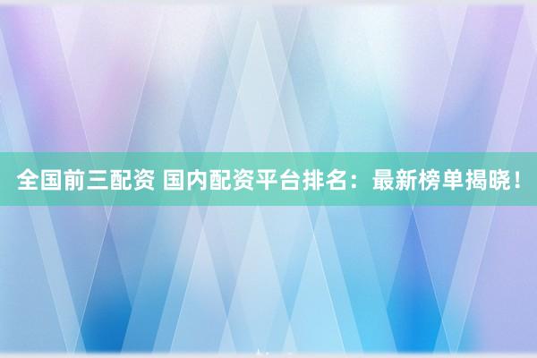 全国前三配资 国内配资平台排名：最新榜单揭晓！