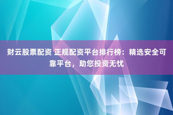财云股票配资 正规配资平台排行榜：精选安全可靠平台，助您投资无忧