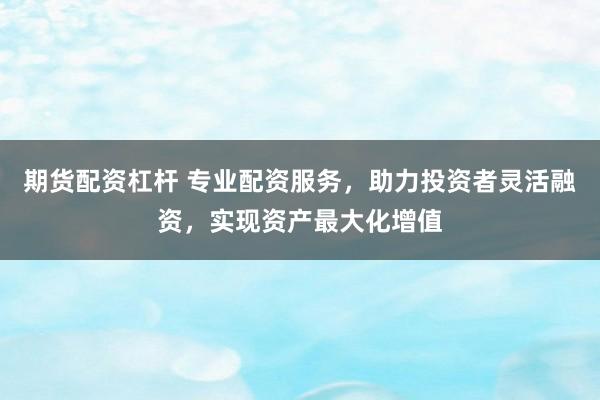 期货配资杠杆 专业配资服务，助力投资者灵活融资，实现资产最大化增值