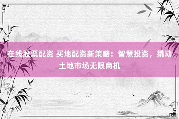 在线股票配资 买地配资新策略：智慧投资，撬动土地市场无限商机