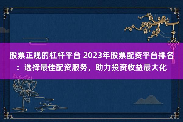 股票正规的杠杆平台 2023年股票配资平台排名：选择最佳配资服务，助力投资收益最大化