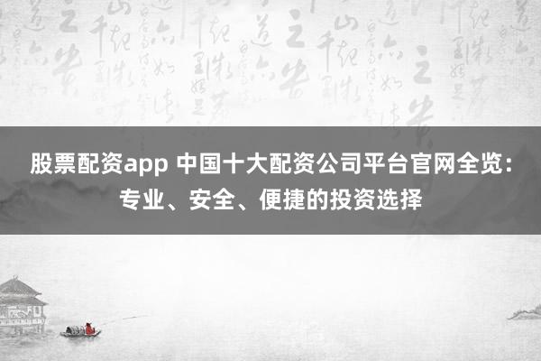 股票配资app 中国十大配资公司平台官网全览：专业、安全、便捷的投资选择