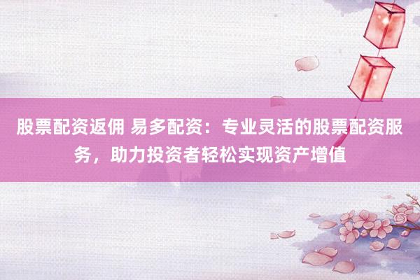 股票配资返佣 易多配资：专业灵活的股票配资服务，助力投资者轻松实现资产增值